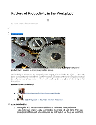 Factors of Productivity in the Workplace
                                                      X

  By Frank Girard, eHow Contributor




  Print this article




                                                                                 Improve employee
  productivity by focusing on improving important factors.

  Productivity is measured by comparing the output from work to the input. As the U.S.
  faces increased competition from workers in other countries, interest is increasing in how
  to make our workforce more productive. Several key factors affect productivity in the
  workforce.
  Other Peoples contribution




           p           productivity comes from satisfaction of employees


                   ? Productivity refers to the proper utlisation of resources

2. Job Satisfaction
      o   Employees who are satisfied with their work tend to be more productive.
          Recognize your employees by commending them for a job well done. They can
          be recognized financially when bonuses are distributed, but there are important
 