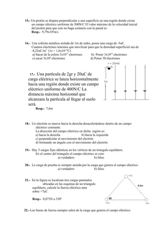 15.- Un protón se dispara perpendicular a una superficie en una región donde existe
     un campo eléctrico uniforme de 500N/C El valor máximo de la velocidad inicial
     del protón para que este no haga contacto con la pared es:
     Resp.- 9,79x104m/s


16.- Una esferita metálica aislada de 1m de radio, posee una carga de -5uC.
     Cuantos electrones tenemos que movilizar para que la densidad superficial sea de
     -4,22uC/m2 (1e = 1,6x10-19C)
      a) Sacar de la esfera 3x1014 electrones     b) Poner 3x1014 electrones
      c) sacar 3x106 electrones                  d) Poner 30 electrones



    17.- Una partícula de 2gr y 20uC de
   carga eléctrica se lanza horizontalmente
   hacia una región donde existe un campo
   eléctrico uniforme de 400N/C La
   distancia máxima horizontal que
   alcanzara la partícula al llegar al suelo
   será.
           Resp.- 7,6m



18.- Un electrón se mueve hacia la derecha desacelerándose dentro de un campo
       eléctrico constante.
       La dirección del campo eléctrico en dicha región es:
       a) hacia la derecha               b) hacia la izquierda
       c) perpendicular al movimiento del electrón
       d) formando un ángulo con el movimiento del electrón

19.- Hay 3 cargas fijas idénticas en los vértices de un triangulo equilátero.
       En el centro del triangulo el campo eléctrico es cero
                         a) verdadero                 b) falso

20.- La carga de prueba es siempre atraída por la carga que genera el campo eléctrico
                        a) verdadero                b) falso


21.- En la figura se localizan tres cargas puntuales
              ubicadas en las esquinas de un triangulo
     equilátero, calcule la fuerza eléctrica neta
     sobre +7uC

      Resp.- 0,873N a 330º


22.- Las líneas de fuerza siempre salen de la carga que genera el campo eléctrico
 