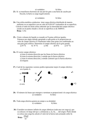 a) verdadero               b) falso
23.- Si se transfieren electrones de una piel de gato a una barra de caucho por
         fricción, la barra se carga negativamente.

                              a) verdadero                 b) falso

24.- Una esfera metálica conductora tiene carga eléctrica distribuida de manera
     uniforme en su superficie con un valor de 8,85x10-8 coulombios de su superficie.
    Calcule el radio de dicha esfera sabiendo que la intensidad del campo eléctrico
     creado en un punto situado a 2m de su superficie es de 3600N/C.
     Resp.- 1,5m


25.- Cierto volumen de liquido es roseado en N gotas esféricas iguales.
     Entonces por algún método apropiado a cada gotita se le proporciona un
     valor de campo eléctrico E Finalmente todas estas gotas son combinadas en
     una gran gota esférica. Determine el campo eléctrico de la gota grande.
         a) N2/3E       b) N1/3E        c) NE        d) NNE          e) N-2/3E


26.- El vector campo eléctrico:
          a) tiene la misma dirección que las líneas de fuerza eléctrica
          b) tiene la misma dirección y sentido que la fuerza eléctrica
          c) tiene la misma dirección y sentido contrario que la fuerza eléctrica
          d) ninguna


27.- Cual de los siguientes vectores podría representar mejor el campo eléctrico
         en el punto A:

         a)                   b)


         c)                   d)

         e) cero



28.- El número de líneas que emergen o terminan es proporcional a la carga eléctrica
                         a) verdadero          b) falso


29.- Toda carga eléctrica genera un campo a su alrededor
                          a) verdadero             b) falso


30.- Considere un número infinito de cargas idénticas (cada una con carga q), que
     se colocan a lo largo del eje x a distancias a, 2a, 4a,…. del origen. Punto donde
     se coloca una carga Q, calcule el valor de la fuerza neta actuando sobre Q.
             4 KqQ
      Resp.-
               3a 2
 