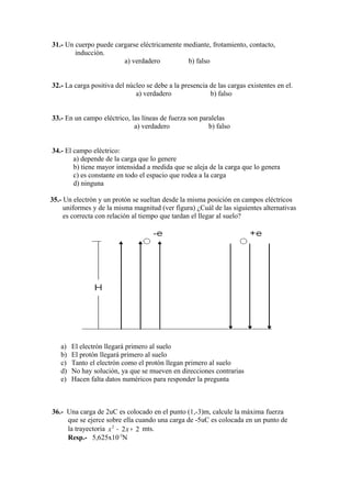 31.- Un cuerpo puede cargarse eléctricamente mediante, frotamiento, contacto,
        inducción.
                        a) verdadero          b) falso


32.- La carga positiva del núcleo se debe a la presencia de las cargas existentes en el.
                              a) verdadero               b) falso


33.- En un campo eléctrico, las líneas de fuerza son paralelas
                             a) verdadero               b) falso


34.- El campo eléctrico:
        a) depende de la carga que lo genere
        b) tiene mayor intensidad a medida que se aleja de la carga que lo genera
        c) es constante en todo el espacio que rodea a la carga
        d) ninguna

35.- Un electrón y un protón se sueltan desde la misma posición en campos eléctricos
     uniformes y de la misma magnitud (ver figura) ¿Cuál de las siguientes alternativas
     es correcta con relación al tiempo que tardan el llegar al suelo?




   a)   El electrón llegará primero al suelo
   b)   El protón llegará primero al suelo
   c)   Tanto el electrón como el protón llegan primero al suelo
   d)   No hay solución, ya que se mueven en direcciones contrarias
   e)   Hacen falta datos numéricos para responder la pregunta



36.- Una carga de 2uC es colocado en el punto (1,-3)m, calcule la máxima fuerza
     que se ejerce sobre ella cuando una carga de -5uC es colocada en un punto de
     la trayectoria x 2 − 2 x + 2 mts.
     Resp.- 5,625x10-3N
 