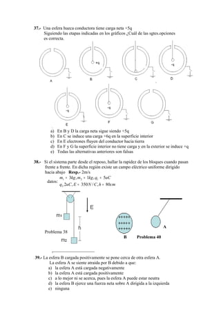 37.- Una esfera hueca conductora tiene carga neta +5q
     Siguiendo las etapas indicadas en los gráficos ¿Cuál de las sgtes.opciones
     es correcta.




         a)   En B y D la carga neta sigue siendo +5q
         b)   En C se induce una carga +6q en la superficie interior
         c)   En E electrones fluyen del conductor hacia tierra
         d)   En F y G la superficie interior no tiene carga y en la exterior se induce +q
         e)   Todas las alternativas anteriores son falsas

38.- Si el sistema parte desde el reposo, hallar la rapidez de los bloques cuando pasan
     frente a frente. En dicha región existe un campo eléctrico uniforme dirigido
     hacia abajo Resp.- 2m/s
               m1 = 3kg , m2 = 1kg , q1 = 5uC
       datos:
               q 2 2uC , E = 350 N / C , h = 80cm




                                                                           A
      Problema 38
                                                    B       Problema 40



39.- La esfera B cargada positivamente se pone cerca de otra esfera A.
        La esfera A se siente atraída por B debido a que:
       a) la esfera A está cargada negativamente
       b) la esfera A está cargada positivamente
       c) a lo mejor ni se acerca, pues la esfera A puede estar neutra
       d) la esfera B ejerce una fuerza neta sobre A dirigida a la izquierda
       e) ninguna
 