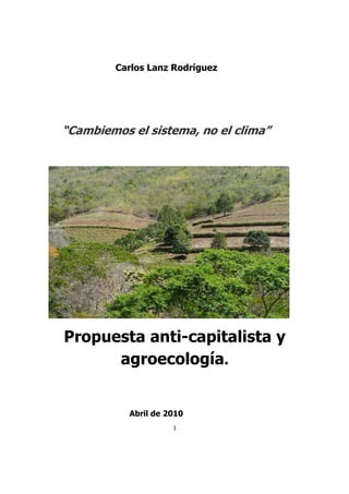 Carlos Lanz Rodríguez




“Cambiemos el sistema, no el clima”




Propuesta anti-capitalista y
      agroecología.


           Abril de 2010
                     1
 