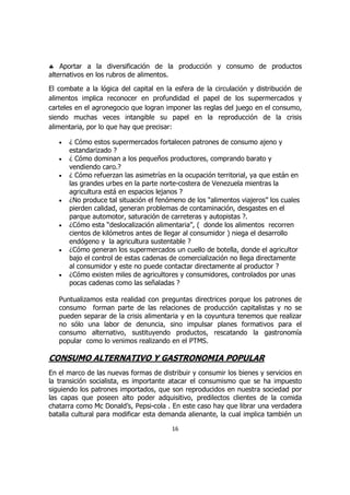 ♣ Aportar a la diversificación de la producción y consumo de productos
alternativos en los rubros de alimentos.

El combate a la lógica del capital en la esfera de la circulación y distribución de
alimentos implica reconocer en profundidad el papel de los supermercados y
carteles en el agronegocio que logran imponer las reglas del juego en el consumo,
siendo muchas veces intangible su papel en la reproducción de la crisis
alimentaria, por lo que hay que precisar:

   •   ¿ Cómo estos supermercados fortalecen patrones de consumo ajeno y
       estandarizado ?
   •   ¿ Cómo dominan a los pequeños productores, comprando barato y
       vendiendo caro.?
   •   ¿ Cómo refuerzan las asimetrías en la ocupación territorial, ya que están en
       las grandes urbes en la parte norte-costera de Venezuela mientras la
       agricultura está en espacios lejanos ?
   •   ¿No produce tal situación el fenómeno de los “alimentos viajeros” los cuales
       pierden calidad, generan problemas de contaminación, desgastes en el
       parque automotor, saturación de carreteras y autopistas ?.
   •   ¿Cómo esta “deslocalización alimentaria”, ( donde los alimentos recorren
       cientos de kilómetros antes de llegar al consumidor ) niega el desarrollo
       endógeno y la agricultura sustentable ?
   •   ¿Cómo generan los supermercados un cuello de botella, donde el agricultor
       bajo el control de estas cadenas de comercialización no llega directamente
       al consumidor y este no puede contactar directamente al productor ?
   •   ¿Cómo existen miles de agricultores y consumidores, controlados por unas
       pocas cadenas como las señaladas ?

   Puntualizamos esta realidad con preguntas directrices porque los patrones de
   consumo forman parte de las relaciones de producción capitalistas y no se
   pueden separar de la crisis alimentaria y en la coyuntura tenemos que realizar
   no sólo una labor de denuncia, sino impulsar planes formativos para el
   consumo alternativo, sustituyendo productos, rescatando la gastronomía
   popular como lo venimos realizando en el PTMS.

CONSUMO ALTERNATIVO Y GASTRONOMIA POPULAR
En el marco de las nuevas formas de distribuir y consumir los bienes y servicios en
la transición socialista, es importante atacar el consumismo que se ha impuesto
siguiendo los patrones importados, que son reproducidos en nuestra sociedad por
las capas que poseen alto poder adquisitivo, predilectos clientes de la comida
chatarra como Mc Donald’s, Pepsi-cola . En este caso hay que librar una verdadera
batalla cultural para modificar esta demanda alienante, la cual implica también un

                                        16
 