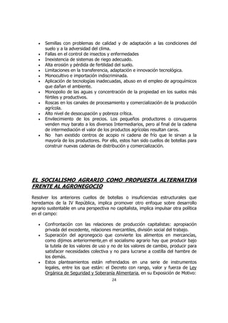 •   Semillas con problemas de calidad y de adaptación a las condiciones del
       suelo y a la adversidad del clima.
   •   Fallas en el control de insectos y enfermedades
   •   Inexistencia de sistemas de riego adecuado.
   •   Alta erosión y pérdida de fertilidad del suelo.
   •   Limitaciones en la transferencia, adaptación e innovación tecnológica.
   •   Monocultivo e importación indiscriminada.
   •   Aplicación de tecnologías inadecuadas, abuso en el empleo de agroquímicos
       que dañan el ambiente.
   •   Monopolio de las aguas y concentración de la propiedad en los suelos más
       fértiles y productivos.
   •   Roscas en los canales de procesamiento y comercialización de la producción
       agrícola.
   •   Alto nivel de desocupación y pobreza crítica.
   •   Envilecimiento de los precios. Los pequeños productores o conuqueros
       venden muy barato a los diversos Intermediarios, pero al final de la cadena
       de intermediación el valor de los productos agrícolas resultan caros.
   •   No han existido centros de acopio ni cadena de frío que le sirvan a la
       mayoría de los productores. Por ello, estos han sido cuellos de botellas para
       construir nuevas cadenas de distribución y comercialización.




EL SOCIALISMO AGRARIO COMO PROPUESTA ALTERNATIVA
FRENTE AL AGRONEGOCIO
Resolver los anteriores cuellos de botellas o insuficiencias estructurales que
heredamos de la IV República, implica promover otro enfoque sobre desarrollo
agrario sustentable en una perspectiva no capitalista, implica impulsar otra política
en el campo:

   •   Confrontación con las relaciones de producción capitalistas: apropiación
       privada del excedente, relaciones mercantiles, división social del trabajo.
   •   Superación del agronegocio que convierte los alimentos en mercancías,
       como dijimos anteriormente,en el socialismo agrario hay que producir bajo
       la tutela de los valores de uso y no de los valores de cambio, producir para
       satisfacer necesidades colectiva y no para lucrarse a costilla del hambre de
       los demás.
   •   Estos planteamientos están refrendados en una serie de instrumentos
       legales, entre los que están: el Decreto con rango, valor y fuerza de Ley
       Orgánica de Seguridad y Soberanía Alimentaria, en su Exposición de Motivo:
                                         24
 