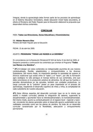 Integral, donde la agroecología debe formar parte de los procesos de aprendizaje
en el Sistema Educativo Venezolano, desde educación inicial hasta secundaria, al
efecto el Ministerio del Poder Popular para la Educación elaborará la propuesta que
desarrollará dichos contenidos.


                                    CIRCULAR
PARA: Todas Las Direcciones, Zonas Educativas y Viceministerios


DE: Héctor Navarro Díaz
Ministro del Poder Popular para la Educación


FECHA: 15 de abril de 2009.


ASUNTO: PROGRAMA “TODAS LAS MANOS A LA SIEMBRA”


En concordancia con la Resolución Ministerial Nº 024 de fecha 15 de Abril de 2009, el
Despacho presenta a continuación los contenidos que orientan el Programa “Todas
Las Manos a La Siembra”.

“ 3º) Al trabajar con estos contenidos es indispensable asumirlos de una manera
contextualizada, flexible, adaptándolos y enriqueciéndolos a los diversos
Subsistema. Del mismo modo, es importante plantear la necesidad de superar el
divorcio tradicional que existe entre el “saber y el “hacer”, por ello la formación
agro ecológica no sólo persigue el manejo teórico de sus contenidos, sino que
debe concretarse en la producción práctica de alimentos. De allí que los huertos o
parcelas demostrativas en las escuelas, también son unidades productivas. La
carga curricular de lo “práctico” posee un peso importante en el proceso de
aprendizaje, respetando el desarrollo cognitivo de niñas y niños, la complejidad de
cada subsistema de nuestra educación.

4º) Estos últimos aspectos del desarrollo curricular (que no es lo mismo que
diseño o modelo curricular) plantea la integración de saberes, superando la
disciplinariedad y apuntando hacia la interdisciplinariedad y la transdiciplinariedad.
Del mismo modo, asume su contextualización en el espacio local - regional y nacio-
nal, vinculando los planes generales sobre el desarrollo agrario sustentable con las
realidades concretas como son los planes de siembra. Se trata de un desarrollo
curricular caracterizado por la flexibilidad, adecuación y enriquecimiento
permanente.

                                          32
 