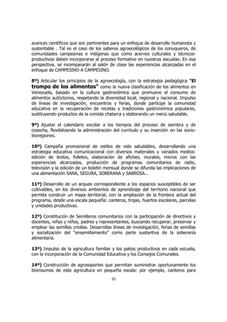 avances científicos que son pertinentes para un enfoque de desarrollo humanista y
sustentable . Tal es el caso de los saberes agroecológicos de los conuqueros, de
comunidades campesinas e indígenas que como acervos culturales y técnicos-
productivos deben incorporarse al proceso formativo en nuestras escuelas. En esa
perspectiva, se incompararán al salón de clase las experiencias alcanzadas en el
enfoque de CAMPESINO A CAMPESINO.

8º) Articular los principios de la agroecología, con la estrategia pedagógica “El
trompo de los alimentos” como la nueva clasificación de los alimentos en
Venezuela, basado en la cultura gastronómica que promueve el consumo de
alimentos autóctonos, respetando la diversidad local, regional y nacional. Impulso
de líneas de investigación, encuentros y ferias, donde participe la comunidad
educativa en la recuperación de recetas y tradiciones gastronómica populares,
sustituyendo productos de la comida chatarra y elaborando un menú saludable.

9º) Ajustar el calendario escolar a los tiempos del proceso de siembra y de
cosecha, flexibilizando la administración del currículo y su inserción en las socio-
bioregiones.

10º) Campaña promocional de estilos de vida saludables, desarrollando una
estrategia educativa comunicacional con diversos materiales y variados medios:
edición de textos, folletos, elaboración de afiches, murales, micros con las
experiencias alcanzadas, producción de programas comunitarios de radio,
televisión y la edición de un boletín mensual donde se difunda las implicaciones de
una alimentación SANA, SEGURA, SOBERANA y SABROSA..

11º) Desarrollo de un arqueo correspondiente a los espacios susceptibles de ser
cultivables, en los diversos ambientes de aprendizaje del territorio nacional que
permita construir un mapa territorial, con la ampliación de la frontera actual del
programa, desde una escala pequeña: canteros, trojas, huertos escolares, parcelas
y unidades productivas.

12º) Constitución de Semilleros comunitarios con la participación de directivos y
docentes, niñas y niños, padres y representantes, buscando recuperar, preservar y
emplear las semillas criollas. Desarrollas líneas de investigación, ferias de semillas
y socialización del “ensemillamiento” como parte sustantiva de la soberanía
alimentaria.

13º) Impulso de la agricultura familiar y los patios productivos en cada escuela,
con la incorporación de la Comunidad Educativa y los Consejos Comunales.

14º) Construcción de agrosoportes que permitan suministrar oportunamente los
bioinsumos de esta agricultura en pequeña escala: por ejemplo, canteros para
                                         35
 