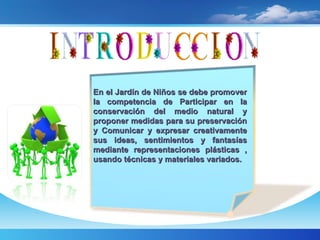 En el Jardín de Niños se debe promover la competencia de Participar en la conservación del medio natural y proponer medidas para su preservación y Comunicar y expresar creativamente sus ideas, sentimientos y fantasías mediante representaciones plásticas , usando técnicas y materiales variados. 
