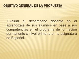 Objetivo general de la propuesta    Evaluar el desempeño docente en el aprendizaje de sus alumnos en base a sus competencias en el programa de formación permanente a nivel primaria en la asignatura de Español.