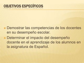 Objetivos específicosDemostrar las competencias de los docentes en su desempeño escolar.Determinar el impacto del desempeño docente en el aprendizaje de los alumnos en la asignatura de Español.