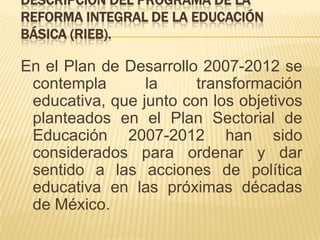 Descripción del programa de la Reforma Integral de la Educación Básica (RIEB). En el Plan de Desarrollo 2007-2012 se contempla la transformación educativa, que junto con los objetivos planteados en el Plan Sectorial de Educación 2007-2012 han sido considerados para ordenar y dar sentido a las acciones de política educativa en las próximas décadas de México.