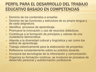 Perfil para el desarrollo del trabajo educativo basado en competenciasDominio de los contenidos a enseñar.Dominio de las funciones y estructura de su propia lengua y de cada asignatura.Identifica  procesos de aprendizaje.Promueve la innovación y uso de recursos didácticos.Contribuye a la formación de principios y valores de una ciudadanía democrática.Atiende a la diversidad cultural y lingüística y así como los estilos de aprendizaje.Trabaja colectivamente para la elaboración de proyectos.Reflexiona constantemente sobre su práctica docente.Incorpora las tecnologías de la información y comunicación.Organiza su formación continua, se involucra en procesos de desarrollo personal y autoformación profesional.