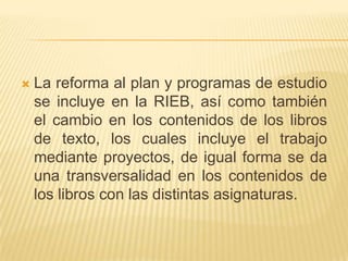 La reforma al plan y programas de estudio se incluye en la RIEB, así como también el cambio en los contenidos de los libros de texto, los cuales incluye el trabajo mediante proyectos, de igual forma se da una transversalidad en los contenidos de los libros con las distintas asignaturas.