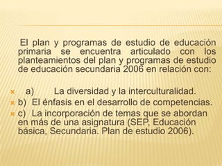     El plan y programas de estudio de educación primaria se encuentra articulado con los planteamientos del plan y programas de estudio de educación secundaria 2006 en relación con:    a)	La diversidad y la interculturalidad.b)	El énfasis en el desarrollo de competencias.c)	La incorporación de temas que se abordan en más de una asignatura (SEP, Educación básica, Secundaria. Plan de estudio 2006).