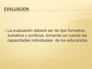 EVALUACIONLa evaluación deberá ser de tipo formativa, sumativa y continua, tomando en cuenta las capacidades individuales  de los educandos.