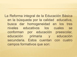 La Reforma integral de la Educación Básica en la búsqueda por la calidad  educativa, busca dar homogeneidad en los tres niveles educativos los cuales se conforman por educación preescolar, educación primaria y educación secundaria. Estos cuentan con cuatro campos formativos que son: