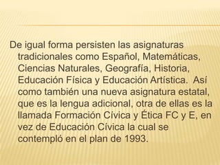 De igual forma persisten las asignaturas tradicionales como Español, Matemáticas, Ciencias Naturales, Geografía, Historia, Educación Física y Educación Artística.  Así como también una nueva asignatura estatal, que es la lengua adicional, otra de ellas es la llamada Formación Cívica y Ética FC y E, en vez de Educación Cívica la cual se contempló en el plan de 1993.