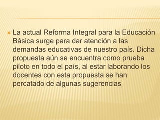 La actual Reforma Integral para la Educación Básica surge para dar atención a las demandas educativas de nuestro país. Dicha propuesta aún se encuentra como prueba piloto en todo el país, al estar laborando los docentes con esta propuesta se han percatado de algunas sugerencias 