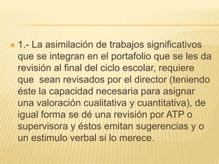 1.- La asimilación de trabajos significativos que se integran en el portafolio que se les da revisión al final del ciclo escolar, requiere que  sean revisados por el director (teniendo éste la capacidad necesaria para asignar una valoración cualitativa y cuantitativa), de igual forma se dé una revisión por ATP o supervisora y éstos emitan sugerencias y o un estimulo verbal si lo merece.