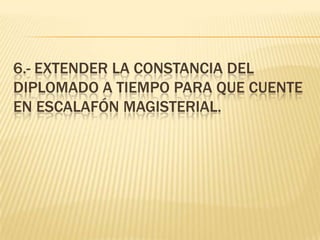 6.- Extender la constancia del diplomado a tiempo para que cuente en escalafón magisterial.