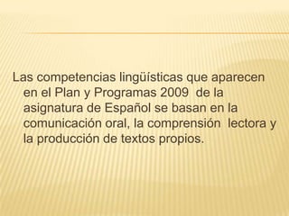 Las competencias lingüísticas que aparecen en el Plan y Programas 2009  de la asignatura de Español se basan en la comunicación oral, la comprensión  lectora y la producción de textos propios.