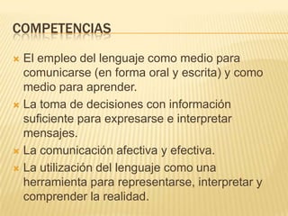 COMPETENCIASEl empleo del lenguaje como medio para comunicarse (en forma oral y escrita) y como medio para aprender.La toma de decisiones con información suficiente para expresarse e interpretar mensajes.La comunicación afectiva y efectiva.La utilización del lenguaje como una herramienta para representarse, interpretar y comprender la realidad. 