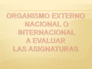 ORGANISMO EXTERNO NACIONAL O INTERNACIONALA EVALUARLAS ASIGNATURAS