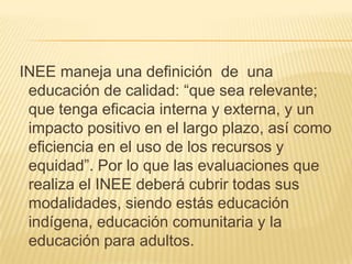  INEE maneja una definición  de  una educación de calidad: “que sea relevante; que tenga eficacia interna y externa, y un impacto positivo en el largo plazo, así como eficiencia en el uso de los recursos y equidad”. Por lo que las evaluaciones que realiza el INEE deberá cubrir todas sus modalidades, siendo estás educación indígena, educación comunitaria y la educación para adultos.