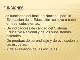 FUNCIONESLas funciones del Instituto Nacional para la Evaluación de la Educación  se lleva a cabo en tres  subsistemas:De indicadores de calidad del Sistema Educativo Nacional y de los subsistemas estatales.De pruebas de aprendizaje y de evaluación a las escuelas.Y de evaluación de las escuelas