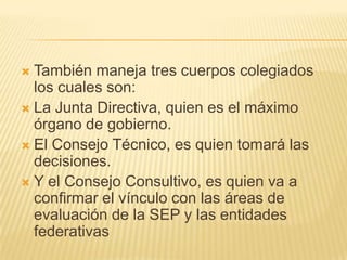 También maneja tres cuerpos colegiados los cuales son:La Junta Directiva, quien es el máximo órgano de gobierno.El Consejo Técnico, es quien tomará las decisiones.Y el Consejo Consultivo, es quien va a confirmar el vínculo con las áreas de evaluación de la SEP y las entidades federativas