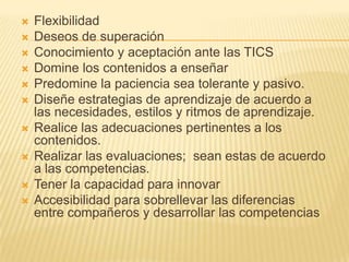 FlexibilidadDeseos de superación Conocimiento y aceptación ante las TICSDomine los contenidos a enseñarPredomine la paciencia sea tolerante y pasivo.Diseñe estrategias de aprendizaje de acuerdo a las necesidades, estilos y ritmos de aprendizaje.Realice las adecuaciones pertinentes a los contenidos.Realizar las evaluaciones;  sean estas de acuerdo a las competencias.Tener la capacidad para innovarAccesibilidad para sobrellevar las diferencias entre compañeros y desarrollar las competencias