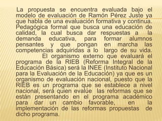     La propuesta se encuentra evaluada bajo el modelo de evaluación de Ramón Pérez Juste ya que habla de una evaluación formativa y continua. Pedagógica formal que busca una educación de calidad, la cual busca dar respuestas a  la demanda educativa, para formar alumnos pensantes y que pongan en marcha las competencias adquiridas a lo  largo de su vida.  		El organismo externo que evaluará el programa de la RIEB (Reforma Integral de la Educación Básica) será la INEE (Instituto Nacional para la Evaluación de la Educación) ya que es un organismo de evaluación nacional, puesto que la RIEB es un programa que se establece a nivel nacional, será quien evalúe  las reformas que se están presentando en el programa académico para dar un cambio favorable,  en  la implementación de las reformas propuestas  de dicho programa.