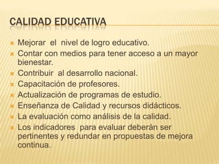 CALIDAD EDUCATIVAMejorar  el  nivel de logro educativo.Contar con medios para tener acceso a un mayor bienestar.Contribuir  al desarrollo nacional. Capacitación de profesores. Actualización de programas de estudio.Enseñanza de Calidad y recursos didácticos.La evaluación como análisis de la calidad.Los indicadores  para evaluar deberán ser pertinentes y redundar en propuestas de mejora continua.