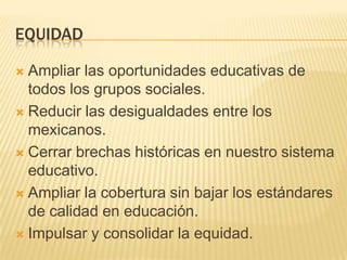 EQUIDADAmpliar las oportunidades educativas de todos los grupos sociales. Reducir las desigualdades entre los mexicanos.Cerrar brechas históricas en nuestro sistema educativo.Ampliar la cobertura sin bajar los estándares de calidad en educación.Impulsar y consolidar la equidad.