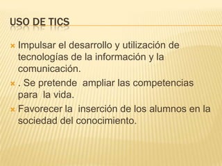 USO DE TICSImpulsar el desarrollo y utilización de tecnologías de la información y la comunicación.. Se pretende  ampliar las competencias para  la vida.Favorecer la  inserción de los alumnos en la sociedad del conocimiento.