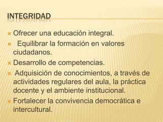 INTEGRIDADOfrecer una educación integral.  Equilibrar la formación en valores ciudadanos. Desarrollo de competencias.  Adquisición de conocimientos, a través de actividades regulares del aula, la práctica docente y el ambiente institucional.Fortalecer la convivencia democrática e intercultural.