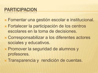 PARTICIPACIONFomentar una gestión escolar e institucional.Fortalecer la participación de los centros escolares en la toma de decisiones. Corresponsabilizar a los diferentes actores sociales y educativos. Promover la seguridad de alumnos y profesores.Transparencia y  rendición de cuentas.
