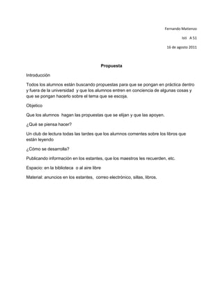 Fernando Matienzo<br />Isti   A 51<br />16 de agosto 2011<br />Propuesta<br />Introducción<br />Todos los alumnos están buscando propuestas para que se pongan en práctica dentro y fuera de la universidad  y que los alumnos entren en conciencia de algunas cosas y que se pongan hacerlo sobre el tema que se escoja.<br />Objetico<br />Que los alumnos  hagan las propuestas que se elijan y que las apoyen.<br />¿Qué se piensa hacer?<br />Un club de lectura todas las tardes que los alumnos comentes sobre los libros que están leyendo  <br />¿Cómo se desarrolla?<br />Publicando información en los estantes, que los maestros les recuerden, etc.<br />Espacio: en la biblioteca  o al aire libre <br />Material: anuncios en los estantes,  correo electrónico, sillas, libros.<br />