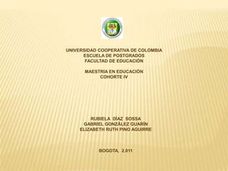UNIVERSIDAD COOPERATIVA DE COLOMBIA
      ESCUELA DE POSTGRADOS
       FACULTAD DE EDUCACIÓN

      MAESTRIA EN EDUCACIÓN
           COHORTE IV




         RUBIELA DÍAZ SOSSA
      GABRIEL GONZÁLEZ GUARÍN
     ELIZABETH RUTH PINO AGUIRRE



            BOGOTA, 2.011
 