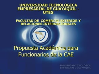 UNIVERSIDAD TECNOLOGICA
 EMPRESARIAL DE GUAYAQUIL -
           UTEG

FACULTAD DE COMERCIO EXTERIOR Y
  RELACIONES INTERNACIONALES




Propuesta Académica para
  Funcionarios de la CAE
 