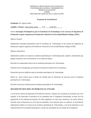 REPÚBLICA BOLIVARIANA DE VENEZUELA
                              UNIVERSIDAD NACIONAL EXPERIMENTAL
                                      “RÓMULO GALLEGOS”
                                             UNERG
                              DOCTORADO CIENCIAS DE LA EDUCACIÓN


                                         Propuesta de Tesis Doctoral

Facilitador: Dr. Edgar Castillo

Apellido y Nombre: Tiape Gómez Zaide
                     U                          U   C.I   U   8.782.473       .

Título: Estrategias Participativas para la Enseñanza de Entomología en las carreras de Ingeniería de
Producción Vegetal e Ingeniería de Producción Animal de la Universidad Rómulo Gallegos (URG).

Objetivo General

Implementar estrategias participativas para la enseñanza de Entomología en las carreras de Ingeniería de
Producción Vegetal e Ingeniería de Producción Animal de la Universidad Rómulo Gallegos (URG).

Objetivos Específicos

Implementar cambios en el proceso enseñanza-aprendizaje de Entomología para preparar profesionales que
pongan en práctica estos conocimientos en su campo de trabajo.

Describir los componentes teóricos de la enseñanza participativa de Entomología.

Explorar nuevas metodologías que faciliten la formación científica de los estudiantes.

Desarrollar ejercicios didácticos para la enseñanza participativa de Entomología.

Sentar las bases teóricas para el diseño de métodos para la realización de ejercicios para la enseñanza
participativa de Entomología.

Describir los diversos métodos para la enseñanza participativa de Entomología.

DESCRIPCIÓN RESUMIDA DE PROBLEMA PLANTEADO.

A nivel de las carreras de Ingeniería de Producción Animal y Vegetal, mas acentuado en la primera que en la
segunda, se ha observado el desinterés de los estudiantes por la Asignatura Entomología, un bajo nivel de
preparación en las materias pre-requisito de dicha asignatura así como poca asistencia a las clases teóricas,
trayendo como consecuencia un nivel alto de reprobados. Esta situación pone en evidencia, la necesidad de
implementar cambios en el proceso de enseñanza aprendizaje de Entomología y una de las alternativas es la
implementación de la enseñanza participativa, siendo este el propósito de este trabajo de investigación.
 