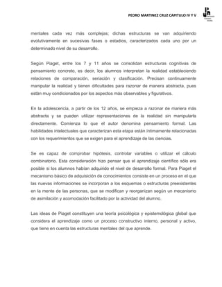 PEDRO MARTINEZ CRUZ CAPITULO IV Y V



mentales cada vez más complejas; dichas estructuras se van adquiriendo
evolutivamente en sucesivas fases o estadios, caracterizados cada uno por un
determinado nivel de su desarrollo.


Según Piaget, entre los 7 y 11 años se consolidan estructuras cognitivas de
pensamiento concreto, es decir, los alumnos interpretan la realidad estableciendo
relaciones de comparación, seriación y clasificación. Precisan continuamente
manipular la realidad y tienen dificultades para razonar de manera abstracta, pues
están muy condicionados por los aspectos más observables y figurativos.


En la adolescencia, a partir de los 12 años, se empieza a razonar de manera más
abstracta y se pueden utilizar representaciones de la realidad sin manipularla
directamente. Comienza lo que el autor denomina pensamiento formal. Las
habilidades intelectuales que caracterizan esta etapa están íntimamente relacionadas
con los requerimientos que se exigen para el aprendizaje de las ciencias.


Se es capaz de comprobar hipótesis, controlar variables o utilizar el cálculo
combinatorio. Esta consideración hizo pensar que el aprendizaje científico sólo era
posible si los alumnos habían adquirido el nivel de desarrollo formal. Para Piaget el
mecanismo básico de adquisición de conocimientos consiste en un proceso en el que
las nuevas informaciones se incorporan a los esquemas o estructuras preexistentes
en la mente de las personas, que se modifican y reorganizan según un mecanismo
de asimilación y acomodación facilitado por la actividad del alumno.


Las ideas de Piaget constituyen una teoría psicológica y epistemológica global que
considera el aprendizaje como un proceso constructivo interno, personal y activo,
que tiene en cuenta las estructuras mentales del que aprende.
 
