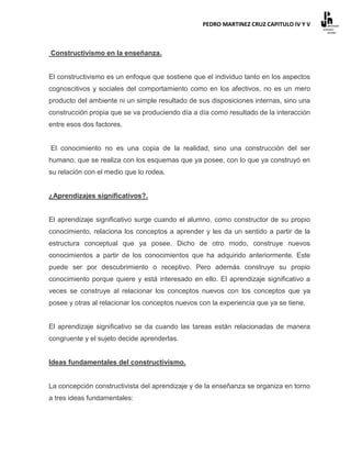 PEDRO MARTINEZ CRUZ CAPITULO IV Y V



Constructivismo en la enseñanza.


El constructivismo es un enfoque que sostiene que el individuo tanto en los aspectos
cognoscitivos y sociales del comportamiento como en los afectivos, no es un mero
producto del ambiente ni un simple resultado de sus disposiciones internas, sino una
construcción propia que se va produciendo día a día como resultado de la interacción
entre esos dos factores.


El conocimiento no es una copia de la realidad, sino una construcción del ser
humano, que se realiza con los esquemas que ya posee, con lo que ya construyó en
su relación con el medio que lo rodea.


¿Aprendizajes significativos?.


El aprendizaje significativo surge cuando el alumno, como constructor de su propio
conocimiento, relaciona los conceptos a aprender y les da un sentido a partir de la
estructura conceptual que ya posee. Dicho de otro modo, construye nuevos
conocimientos a partir de los conocimientos que ha adquirido anteriormente. Este
puede ser por descubrimiento o receptivo. Pero además construye su propio
conocimiento porque quiere y está interesado en ello. El aprendizaje significativo a
veces se construye al relacionar los conceptos nuevos con los conceptos que ya
posee y otras al relacionar los conceptos nuevos con la experiencia que ya se tiene.


El aprendizaje significativo se da cuando las tareas están relacionadas de manera
congruente y el sujeto decide aprenderlas.


Ideas fundamentales del constructivismo.


La concepción constructivista del aprendizaje y de la enseñanza se organiza en torno
a tres ideas fundamentales:
 