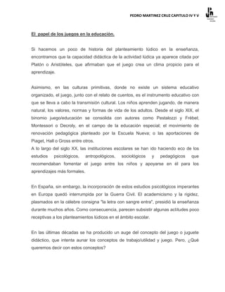 PEDRO MARTINEZ CRUZ CAPITULO IV Y V



El papel de los juegos en la educación.


Si hacemos un poco de historia del planteamiento lúdico en la enseñanza,
encontramos que la capacidad didáctica de la actividad lúdica ya aparece citada por
Platón o Aristóteles, que afirmaban que el juego crea un clima propicio para el
aprendizaje.


Asimismo, en las culturas primitivas, donde no existe un sistema educativo
organizado, el juego, junto con el relato de cuentos, es el instrumento educativo con
que se lleva a cabo la transmisión cultural. Los niños aprenden jugando, de manera
natural, los valores, normas y formas de vida de los adultos. Desde el siglo XIX, el
binomio juego/educación se consolida con autores como Pestalozzi y Frèbel;
Montessori o Decroly, en el campo de la educación especial; el movimiento de
renovación pedagógica planteado por la Escuela Nueva; o las aportaciones de
Piaget, Hall o Gross entre otros.
A lo largo del siglo XX, las instituciones escolares se han ido haciendo eco de los
estudios   psicológicos,     antropológicos,   sociológicos     y   pedagógicos   que
recomendaban fomentar el juego entre los niños y apoyarse en él para los
aprendizajes más formales.


En España, sin embargo, la incorporación de estos estudios psicológicos imperantes
en Europa quedó interrumpida por la Guerra Civil. El academicismo y la rigidez,
plasmados en la célebre consigna "la letra con sangre entra", presidió la enseñanza
durante muchos años. Como consecuencia, parecen subsistir algunas actitudes poco
receptivas a los planteamientos lúdicos en el ámbito escolar.


En las últimas décadas se ha producido un auge del concepto del juego o juguete
didáctico, que intenta aunar los conceptos de trabajo/utilidad y juego. Pero, ¿Qué
queremos decir con estos conceptos?
 