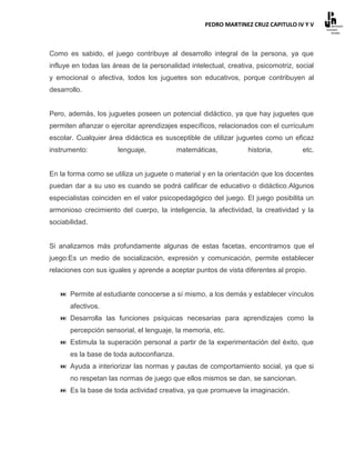 PEDRO MARTINEZ CRUZ CAPITULO IV Y V



Como es sabido, el juego contribuye al desarrollo integral de la persona, ya que
influye en todas las áreas de la personalidad intelectual, creativa, psicomotriz, social
y emocional o afectiva, todos los juguetes son educativos, porque contribuyen al
desarrollo.


Pero, además, los juguetes poseen un potencial didáctico, ya que hay juguetes que
permiten afianzar o ejercitar aprendizajes específicos, relacionados con el currículum
escolar. Cualquier área didáctica es susceptible de utilizar juguetes como un eficaz
instrumento:          lenguaje,            matemáticas,           historia,         etc.


En la forma como se utiliza un juguete o material y en la orientación que los docentes
puedan dar a su uso es cuando se podrá calificar de educativo o didáctico.Algunos
especialistas coinciden en el valor psicopedagógico del juego. El juego posibilita un
armonioso crecimiento del cuerpo, la inteligencia, la afectividad, la creatividad y la
sociabilidad.


Si analizamos más profundamente algunas de estas facetas, encontramos que el
juego:Es un medio de socialización, expresión y comunicación, permite establecer
relaciones con sus iguales y aprende a aceptar puntos de vista diferentes al propio.


    Permite al estudiante conocerse a sí mismo, a los demás y establecer vínculos
       afectivos.
    Desarrolla las funciones psíquicas necesarias para aprendizajes como la
       percepción sensorial, el lenguaje, la memoria, etc.
    Estimula la superación personal a partir de la experimentación del éxito, que
       es la base de toda autoconfianza.
    Ayuda a interiorizar las normas y pautas de comportamiento social, ya que si
       no respetan las normas de juego que ellos mismos se dan, se sancionan.
    Es la base de toda actividad creativa, ya que promueve la imaginación.
 