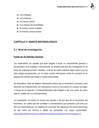 PEDRO MARTINEZ CRUZ CAPITULO IV Y V



    Los múltiplos.
    Los divisores.
    Un número primo.
    Los criterios de divisibilidad.
    El mínimo común múltiplo.
    El máximo común divisor.




CAPÍTULO V: MARCO METODOLÓGICO


5.1. Nivel de Investigación.


Puede ser de distintas maneras:


“(a) exploratoria: es aquella que está dirigida a tener un conocimiento general o
aproximativo de la realidad. Comúnmente, se emplea este tipo de investigación en el
inicio de cualquier proceso científico, cuando se quiere explorar algún tópico que ha
sido tratado escasamente, por no tener mucha información sobre el o porque no se
dispone de medios para llegar a mayor profundidad.


(b) descriptiva: trata de obtener información acerca de un fenómeno o proceso, para
describir sus implicaciones, sin interesarse mucho (o muy poco) en conocer el origen
o causa de la situación. Fundamentalmente está dirigida a dar una visión de cómo
opera y cuáles son sus características.


(c) explicativa: se centra en buscar las causas o los por qué de la ocurrencia del
fenómeno, de cuáles son las variables o características que presenta y de cómo se
dan sus interrelaciones. Su objetivo es encontrar las relaciones de causa-efecto que
se dan entre los hechos a objeto de conocerlos con mayor profundidad”.
(http://www.mailxmail.com/curso-elaboracion-proyectos-investigacion/nivel-investigacion.)
 