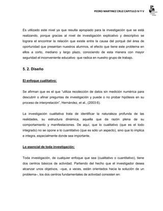 PEDRO MARTINEZ CRUZ CAPITULO IV Y V




Es utilizado este nivel ya que resulta apropiado para la investigación que se está
realizando, porque gracias al nivel de investigación explicativo y descriptivo se
lograra el encontrar la relación que existe entre la causa del porqué del área de
oportunidad que presentan nuestros alumnos, el efecto que tiene este problema en
ellos a corto, mediano y largo plazo, conociendo de esta manera con mayor
seguridad el inconveniente educativo que radica en nuestro grupo de trabajo.


5. 2. Diseño


El enfoque cualitativo:


Se afirman que es el que “utiliza recolección de datos sin medición numérica para
descubrir o afinar preguntas de investigación y puede o no probar hipótesis en su
proceso de interpretación”, Hernández, et al., (2003:6).


La investigación cualitativa trata de identificar la naturaleza profunda de las
realidades,   su   estructura   dinámica,   aquella    que   da   razón   plena   de   su
comportamiento y manifestaciones. De aquí, que lo cualitativo (que es el todo
integrado) no se opone a lo cuantitativo (que es sólo un aspecto), sino que lo implica
e integra, especialmente donde sea importante.


Lo esencial de toda investigación:


Toda investigación, de cualquier enfoque que sea (cualitativo o cuantitativo), tiene
dos centros básicos de actividad. Partiendo del hecho que el investigador desea
alcanzar unos objetivos, –que, a veces, están orientados hacia la solución de un
problema–, los dos centros fundamentales de actividad consisten en:
 