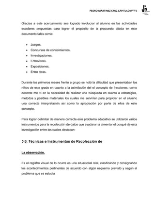 PEDRO MARTINEZ CRUZ CAPITULO IV Y V



Gracias a este acercamiento sea logrado involucrar al alumno en las actividades
escolares propuestas para lograr el propósito de la propuesta citada en este
documento tales como:


      Juegos.
      Concursos de conocimientos.
      Investigaciones.
      Entrevistas.
      Exposiciones.
      Entre otras.


Durante los primeros meses frente a grupo se notó la dificultad que presentaban los
niños de este grado en cuanto a la asimilación del el concepto de fracciones, como
docente me vi en la necesidad de realizar una búsqueda en cuanto a estrategias,
métodos y posibles materiales los cuales me servirían para propiciar en el alumno
una correcta interpretación así como la apropiación por parte de ellos de este
concepto.


Para lograr delimitar de manera correcta este problema educativo se utilizaron varios
instrumentos para la recolección de datos que ayudaran a cimentar el porqué de esta
investigación entre los cuales destacan:


5.6. Técnicas e Instrumentos de Recolección de


La observación.


Es el registro visual de lo ocurre es una situacional real, clasificando y consignando
los acontecimientos pertinentes de acuerdo con algún esquema previsto y según el
problema que se estudia
 