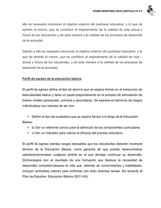 PEDRO MARTINEZ CRUZ CAPITULO IV Y V



ello es necesario reconocer el objetivo externo del quehacer educativo, y lo que da
sentido al mismo, que es contribuir al mejoramiento de la calidad de vida actual y
futura de los educandos y de esta manera a la calidad de los procesos de desarrollo
de la sociedad.


Debido a ello es necesario reconocer el objetivo externo del quehacer educativo, y lo
que da sentido al mismo, que es contribuir al mejoramiento de la calidad de vida –
actual y futura de los educandos, y de esta manera a la calidad de los procesos de
desarrollo de la sociedad.


Perfil de egreso de la educación básica


El perfil de egreso define el tipo de alumno que se espera formar en el transcurso de
laescolaridad básica y tiene un papel preponderante en el proceso de articulación de
lostres niveles (preescolar, primaria y secundaria). Se expresa en términos de rasgos
individualesy sus razones de ser son:


    Definir el tipo de ciudadano que se espera formar a lo largo de la Educación
Básica.
    b) Ser un referente común para la definición de los componentes curriculares.
    c) Ser un indicador para valorar la eficacia del proceso educativo.


El perfil de egreso plantea rasgos deseables que los estudiantes deberán mostraral
término de la Educación Básica, como garantía de que podrán desenvolverse
satisfactoriamenteen cualquier ámbito en el que decidan continuar su desarrollo.
Dichosrasgos son el resultado de una formación que destaca la necesidad de
desarrollar competenciaspara la vida que, además de conocimientos y habilidades,
incluyen actitudesy valores para enfrentar con éxito diversas tareas. De acuerdo al
Plan de Estudios Educación Básica (2011-40).
 