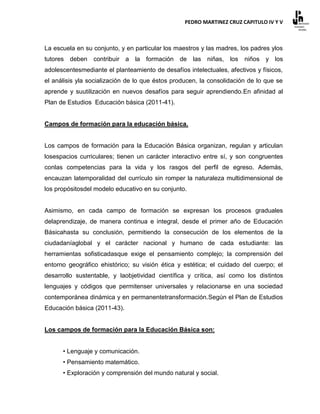 PEDRO MARTINEZ CRUZ CAPITULO IV Y V



La escuela en su conjunto, y en particular los maestros y las madres, los padres ylos
tutores deben contribuir a la formación de las niñas, los              niños y los
adolescentesmediante el planteamiento de desafíos intelectuales, afectivos y físicos,
el análisis yla socialización de lo que éstos producen, la consolidación de lo que se
aprende y suutilización en nuevos desafíos para seguir aprendiendo.En afinidad al
Plan de Estudios Educación básica (2011-41).


Campos de formación para la educación básica.


Los campos de formación para la Educación Básica organizan, regulan y articulan
losespacios curriculares; tienen un carácter interactivo entre sí, y son congruentes
conlas competencias para la vida y los rasgos del perfil de egreso. Además,
encauzan latemporalidad del currículo sin romper la naturaleza multidimensional de
los propósitosdel modelo educativo en su conjunto.


Asimismo, en cada campo de formación se expresan los procesos graduales
delaprendizaje, de manera continua e integral, desde el primer año de Educación
Básicahasta su conclusión, permitiendo la consecución de los elementos de la
ciudadaníaglobal y el carácter nacional y humano de cada estudiante: las
herramientas sofisticadasque exige el pensamiento complejo; la comprensión del
entorno geográfico ehistórico; su visión ética y estética; el cuidado del cuerpo; el
desarrollo sustentable, y laobjetividad científica y crítica, así como los distintos
lenguajes y códigos que permitenser universales y relacionarse en una sociedad
contemporánea dinámica y en permanentetransformación.Según el Plan de Estudios
Educación básica (2011-43).


Los campos de formación para la Educación Básica son:


      • Lenguaje y comunicación.
      • Pensamiento matemático.
      • Exploración y comprensión del mundo natural y social.
 
