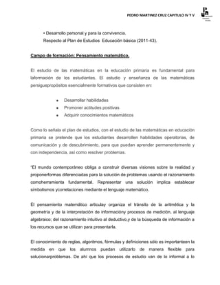 PEDRO MARTINEZ CRUZ CAPITULO IV Y V



      • Desarrollo personal y para la convivencia.
      Respecto al Plan de Estudios Educación básica (2011-43).


Campo de formación: Pensamiento matemático.


El estudio de las matemáticas en la educación primaria es fundamental para
laformación de los estudiantes. El estudio y enseñanza de las matemáticas
persiguepropósitos esencialmente formativos que consisten en:


                 Desarrollar habilidades
                 Promover actitudes positivas
                 Adquirir conocimientos matemáticos


Como lo señala el plan de estudios, con el estudio de las matemáticas en educación
primaria se pretende que los estudiantes desarrollen habilidades operatorias, de
comunicación y de descubrimiento, para que puedan aprender permanentemente y
con independencia, así como resolver problemas.


“El mundo contemporáneo obliga a construir diversas visiones sobre la realidad y
proponerformas diferenciadas para la solución de problemas usando el razonamiento
comoherramienta fundamental. Representar una solución implica establecer
simbolismos ycorrelaciones mediante el lenguaje matemático.


El pensamiento matemático articulay organiza el tránsito de la aritmética y la
geometría y de la interpretación de informacióny procesos de medición, al lenguaje
algebraico; del razonamiento intuitivo al deductivo,y de la búsqueda de información a
los recursos que se utilizan para presentarla.


El conocimiento de reglas, algoritmos, fórmulas y definiciones sólo es importanteen la
medida   en   que    los   alumnos   puedan      utilizarlo   de   manera   flexible   para
solucionarproblemas. De ahí que los procesos de estudio van de lo informal a lo
 